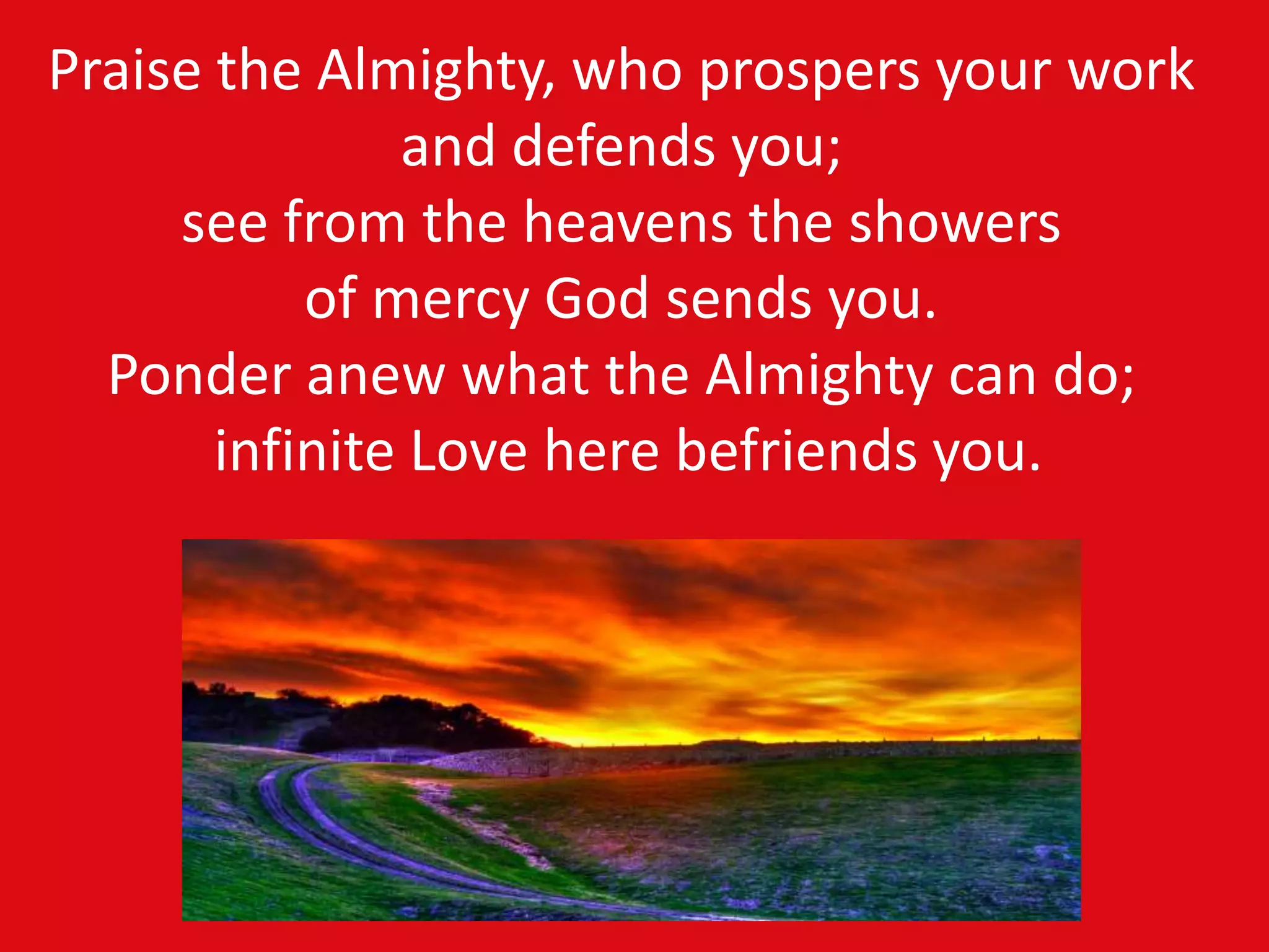 Praise the Almighty, who prospers your work
and defends you;
see from the heavens the showers
of mercy God sends you.
Ponder anew what the Almighty can do;
infinite Love here befriends you.
 