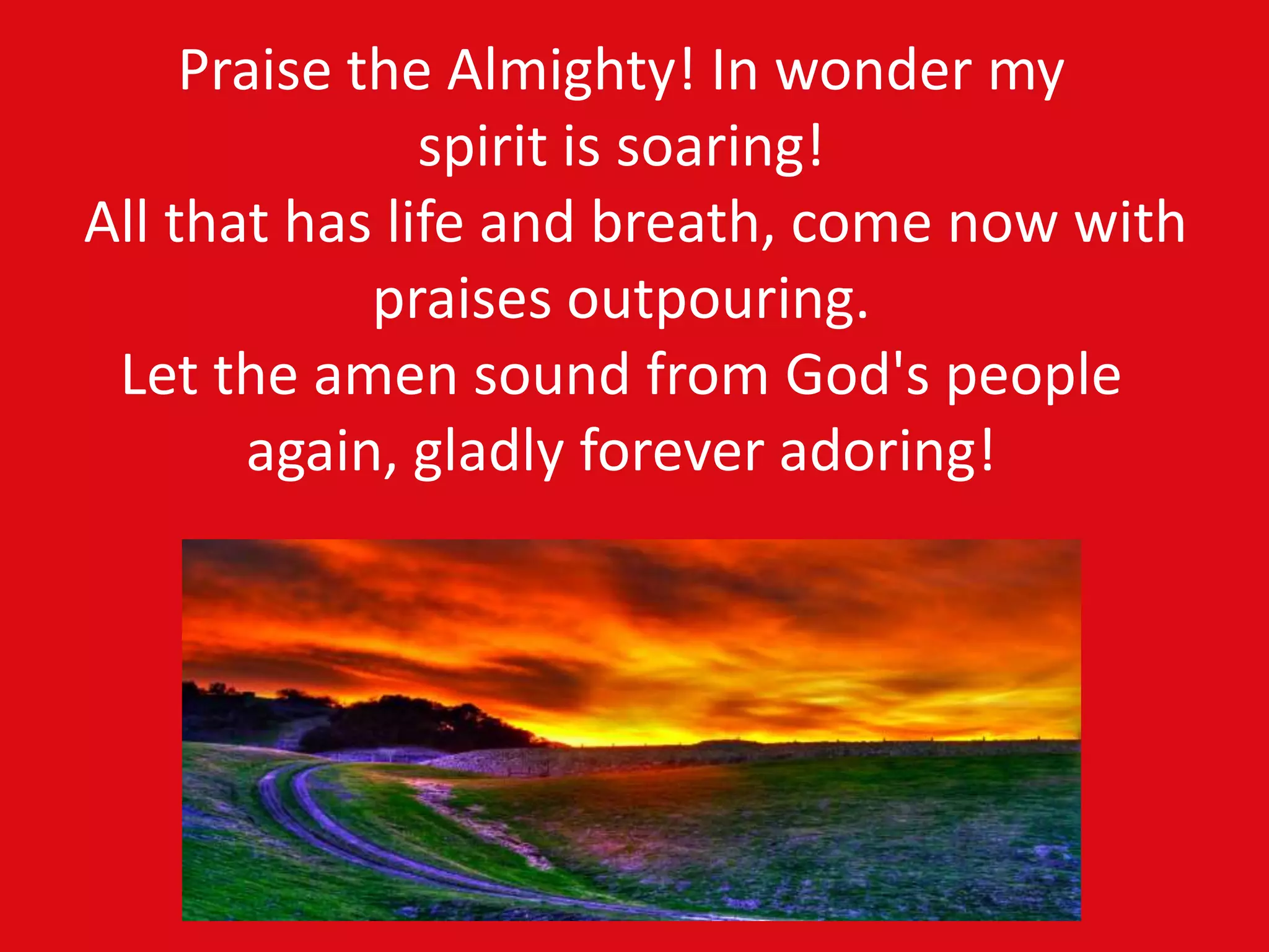 Praise the Almighty! In wonder my
spirit is soaring!
All that has life and breath, come now with
praises outpouring.
Let the amen sound from God's people
again, gladly forever adoring!
 