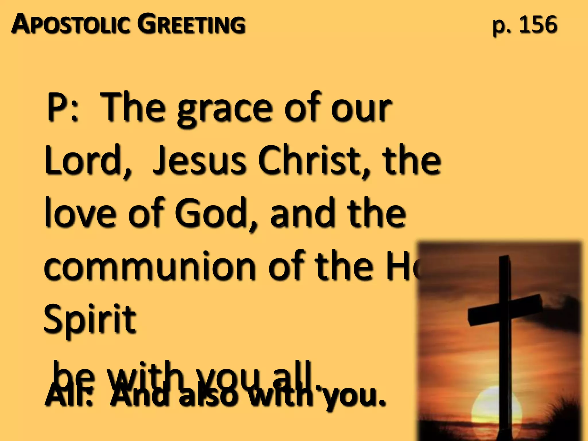 APOSTOLIC GREETING
P: The grace of our
Lord, Jesus Christ, the
love of God, and the
communion of the Holy
Spirit
be with you all.All: And also with you.
p. 156
 