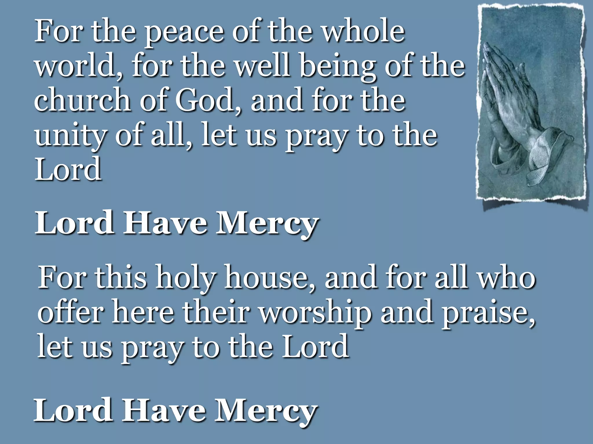 Lord Have Mercy
For the peace of the whole
world, for the well being of the
church of God, and for the
unity of all, let us pray to the
Lord
For this holy house, and for all who
offer here their worship and praise,
let us pray to the Lord
Lord Have Mercy
 