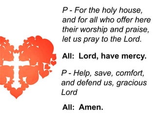 P - For the holy house,
and for all who offer here
their worship and praise,
let us pray to the Lord.
All: Lord, have mercy.

P - Help, save, comfort,
and defend us, gracious
Lord
All: Amen.

 