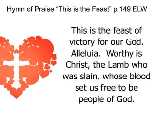 Hymn of Praise “This is the Feast” p.149 ELW

This is the feast of
victory for our God.
Alleluia. Worthy is
Christ, the Lamb who
was slain, whose blood
set us free to be
people of God.

 