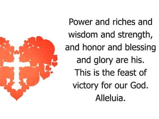 Power and riches and
wisdom and strength,
and honor and blessing
and glory are his.
This is the feast of
victory for our God.
Alleluia.

 