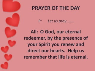 PRAYER OF THE DAY
P:

Let us pray…….

All: O God, our eternal
redeemer, by the presence of
your Spirit you renew and
direct our hearts. Help us
remember that life is eternal.

 