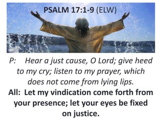 PSALM 17:1-9 (ELW)

P:

Hear a just cause, O Lord; give heed
to my cry; listen to my prayer, which
does not come from lying lips.
All: Let my vindication come forth from
your presence; let your eyes be fixed
on justice.

 