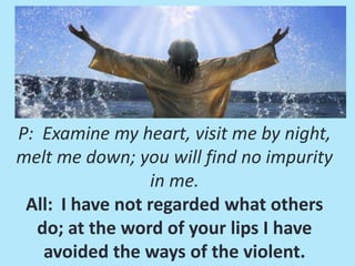 P: Examine my heart, visit me by night,
melt me down; you will find no impurity
in me.
All: I have not regarded what others
do; at the word of your lips I have
avoided the ways of the violent.

 