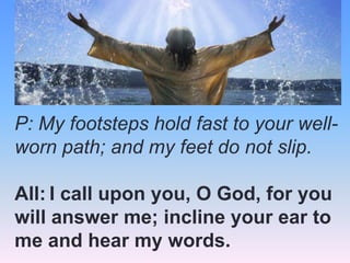 P: My footsteps hold fast to your wellworn path; and my feet do not slip.
All: I call upon you, O God, for you
will answer me; incline your ear to
me and hear my words.

 