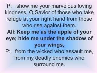 P: show me your marvelous loving
kindness, O Savior of those who take
refuge at your right hand from those
who rise against them.
All: Keep me as the apple of your
eye; hide me under the shadow of
your wings,
P: from the wicked who assault me,
from my deadly enemies who
surround me.

 