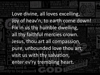 Love divine, all loves excelling,
Joy of heav'n, to earth come down!
Fix in us thy humble dwelling,
all thy faithful mercies crown.
Jesus, thou art all compassion,
pure, unbounded love thou art;
visit us with thy salvation,
enter ev'ry trembling heart.

 