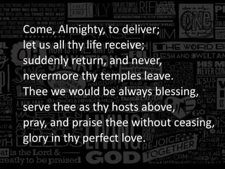 Come, Almighty, to deliver;
let us all thy life receive;
suddenly return, and never,
nevermore thy temples leave.
Thee we would be always blessing,
serve thee as thy hosts above,
pray, and praise thee without ceasing,
glory in thy perfect love.

 