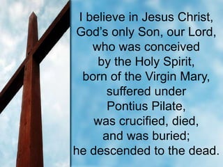 I believe in Jesus Christ,
God’s only Son, our Lord,
who was conceived
by the Holy Spirit,
born of the Virgin Mary,
suffered under
Pontius Pilate,
was crucified, died,
and was buried;
he descended to the dead.

 