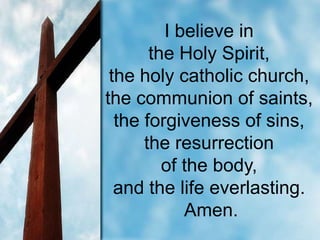 I believe in
the Holy Spirit,
the holy catholic church,
the communion of saints,
the forgiveness of sins,
the resurrection
of the body,
and the life everlasting.
Amen.

 