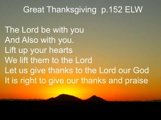 Great Thanksgiving p.152 ELW
The Lord be with you
And Also with you.
Lift up your hearts
We lift them to the Lord
Let us give thanks to the Lord our God
It is right to give our thanks and praise

 