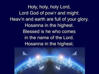 Holy, holy, holy Lord,
Lord God of pow’r and might:
Heav’n and earth are full of your glory.
Hosanna in the highest.
Blessed is he who comes
in the name of the Lord.
Hosanna in the highest.

 