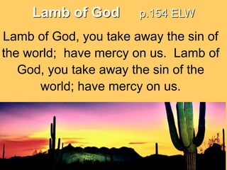 Lamb of God

p.154 ELW

Lamb of God, you take away the sin of
the world; have mercy on us. Lamb of
God, you take away the sin of the
world; have mercy on us.

 