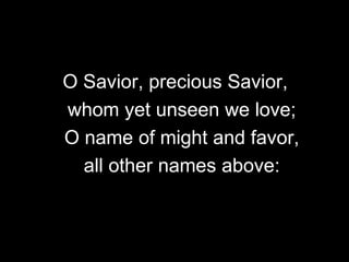 O Savior, precious Savior,
whom yet unseen we love;
O name of might and favor,
all other names above:

 