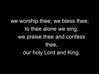 we worship thee; we bless thee;
to thee alone we sing;
we praise thee and confess
thee,
our holy Lord and King.

 