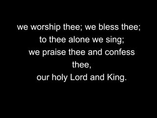 we worship thee; we bless thee;
to thee alone we sing;
we praise thee and confess
thee,
our holy Lord and King.

 