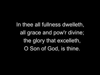 In thee all fullness dwelleth,
all grace and pow'r divine;
the glory that excelleth,
O Son of God, is thine.

 