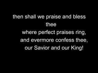then shall we praise and bless
thee
where perfect praises ring,
and evermore confess thee,
our Savior and our King!

 