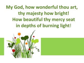 Lift upGod, how wonderful thou art,
My your hearts
We lift them to the Lord
thy majesty how bright!
Let us givebeautiful thy Lord our God
thanks to the mercy seat
How
It is right to give our thanks and praise

in depths of burning light!

 