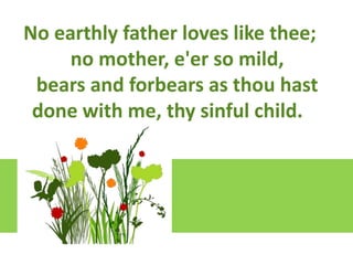 Lift up your hearts loves like thee;
No earthly father
We lift them to the Lord
no mother, e'er so mild,
Let us give thanks to the Lord our God
bears and forbears as thou hast
It is right to give our thanks and praise

done with me, thy sinful child.

 