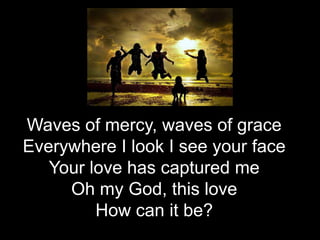 Waves of mercy, waves of grace
Everywhere I look I see your face
Your love has captured me
Oh my God, this love
How can it be?

 