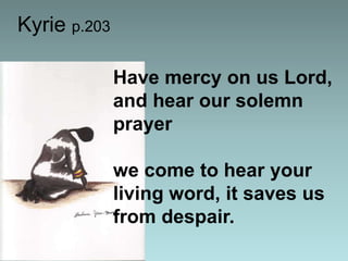 Kyrie p.203
Have mercy on us Lord,
and hear our solemn
prayer

we come to hear your
living word, it saves us
from despair.

 