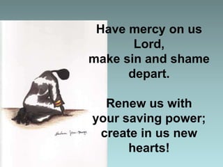 Have mercy on us
Lord,
make sin and shame
depart.
Renew us with
your saving power;
create in us new
hearts!

 