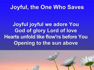 Joyful, the One Who Saves
Joyful joyful we adore You
God of glory Lord of love
Hearts unfold like flow'rs before You
Opening to the sun above

 