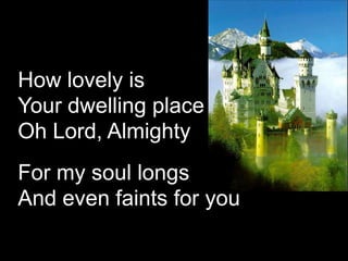 How lovely is
Your dwelling place
Oh Lord, Almighty
For my soul longs
And even faints for you

 