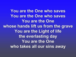 You are the One who saves
You are the One who saves
You are the One
whose hands lift us from the grave
You are the Light of life
the everlasting day
You are the One
who takes all our sins away

 