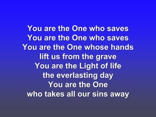 You are the One who saves
You are the One who saves
You are the One whose hands
lift us from the grave
You are the Light of life
the everlasting day
You are the One
who takes all our sins away

 