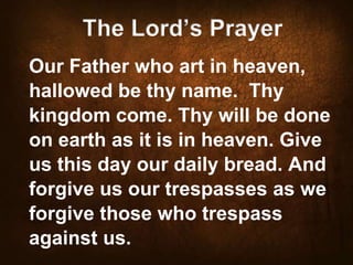 The Lord’s Prayer
Our Father who art in heaven,
hallowed be thy name. Thy
kingdom come. Thy will be done
on earth as it is in heaven. Give
us this day our daily bread. And
forgive us our trespasses as we
forgive those who trespass
against us.

 