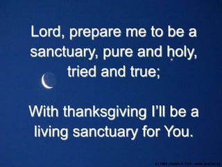 Lord, prepare me to be a
sanctuary, pure and holy,
tried and true;
With thanksgiving I’ll be a
living sanctuary for You.

 