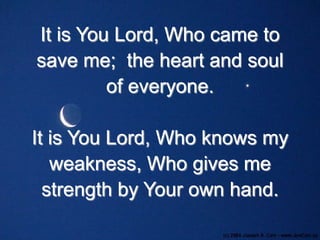 It is You Lord, Who came to
save me; the heart and soul
of everyone.

It is You Lord, Who knows my
weakness, Who gives me
strength by Your own hand.

 