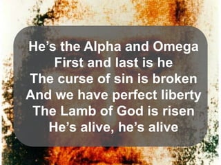 He’s the Alpha and Omega
First and last is he
The curse of sin is broken
And we have perfect liberty
The Lamb of God is risen
He’s alive, he’s alive

 