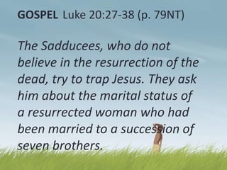 GOSPEL Luke 20:27-38 (p. 79NT)

The Sadducees, who do not
believe in the resurrection of the
dead, try to trap Jesus. They ask
him about the marital status of
a resurrected woman who had
been married to a succession of
seven brothers.

 