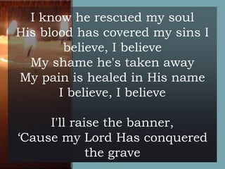 I know he rescued my soul
His blood has covered my sins I
believe, I believe
My shame he's taken away
My pain is healed in His name
I believe, I believe
I'll raise the banner,
‘Cause my Lord Has conquered
the grave

 