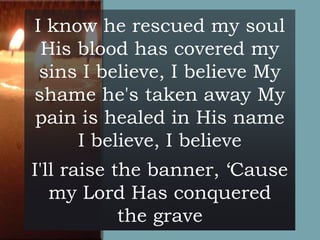 I know he rescued my soul
His blood has covered my
sins I believe, I believe My
shame he's taken away My
pain is healed in His name
I believe, I believe
I'll raise the banner, ‘Cause
my Lord Has conquered
the grave

 