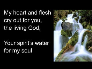 My heart and flesh
cry out for you,
the living God,
Your spirit’s water
for my soul

 