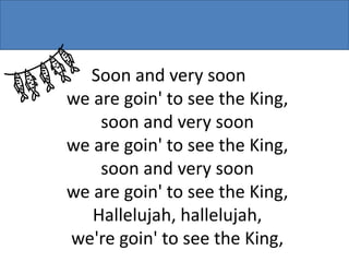 Soon and very soon
we are goin' to see the King,
soon and very soon
we are goin' to see the King,
soon and very soon
we are goin' to see the King,
Hallelujah, hallelujah,
we're goin' to see the King,

 