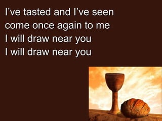 I’ve tasted and I’ve seen
come once again to me
I will draw near you
I will draw near you

 