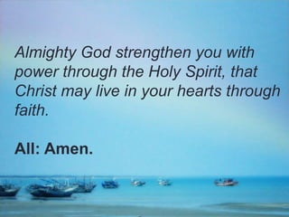 Almighty God strengthen you with
power through the Holy Spirit, that
Christ may live in your hearts through
faith.
All: Amen.

 