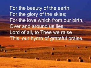 For the beauty of the earth,
For the glory of the skies;
For the love which from our birth,
Over and around us lies;
Lord of all, to Thee we raise
This, our hymn of grateful praise.

 