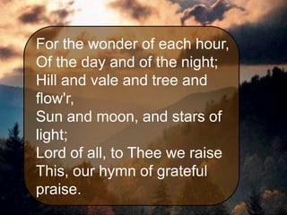 For the wonder of each hour,
Of the day and of the night;
Hill and vale and tree and
flow'r,
Sun and moon, and stars of
light;
Lord of all, to Thee we raise
This, our hymn of grateful
praise.

 