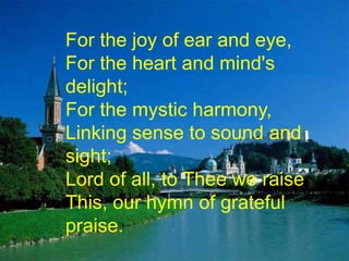 For the joy of ear and eye,
For the heart and mind's
delight;
For the mystic harmony,
Linking sense to sound and
sight;
Lord of all, to Thee we raise
This, our hymn of grateful
praise.

 