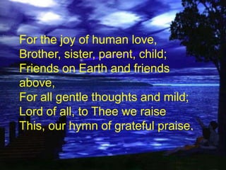 For the joy of human love,
Brother, sister, parent, child;
Friends on Earth and friends
above,
For all gentle thoughts and mild;
Lord of all, to Thee we raise
This, our hymn of grateful praise.

 