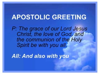 APOSTOLIC GREETING
P: The grace of our Lord Jesus
Christ, the love of God, and
the communion of the Holy
Spirit be with you all.
All: And also with you

 