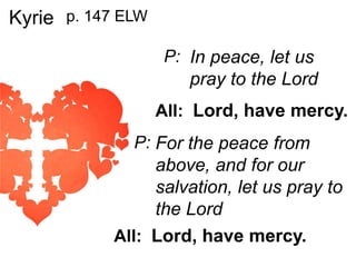 Kyrie p. 147 ELW
P: In peace, let us

pray to the Lord
All: Lord, have mercy.
P: For the peace from

above, and for our
salvation, let us pray to
the Lord
All: Lord, have mercy.

 